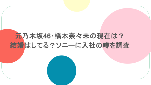元乃木坂46・橋本奈々未の現在は?結婚はしてる?ソニーに入社の噂を調査