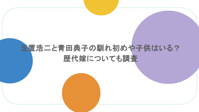 玉置浩二と青田典子の馴れ初めや子供はいる？歴代嫁についても調査 