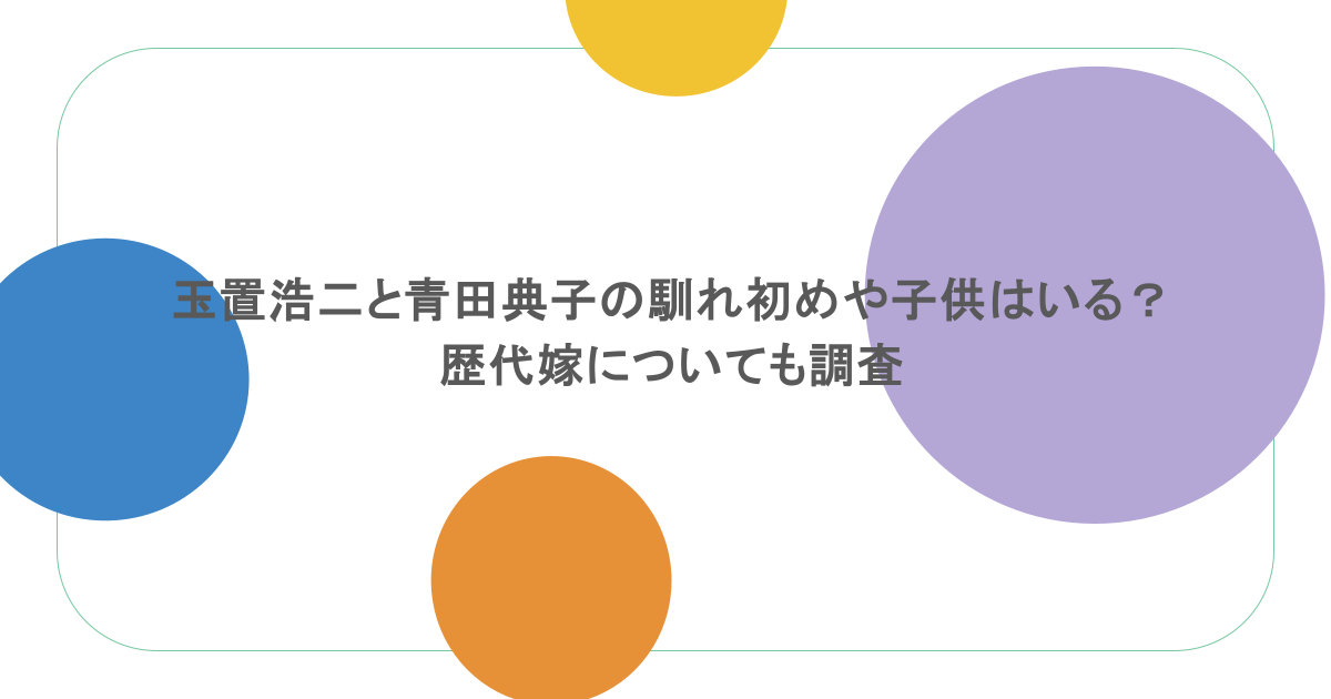 玉置浩二と青田典子の馴れ初めや子供はいる?歴代嫁についても調査